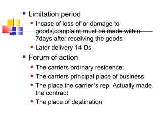  Limitation period
 Incase of loss of or damage to
goods,complaint must be made within
7days after receiving the goods
 Later delivery 14 Ds
 Forum of action
 The carriers ordinary residence;
 The carriers principal place of business
 The place the carrier’s rep. Actually made
the contract
 The place of destination
 