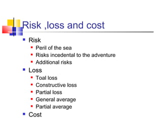 Risk ,loss and cost
 Risk
 Peril of the sea
 Risks incedental to the adventure
 Additional risks
 Loss
 Toal loss
 Constructive loss
 Partial loss
 General average
 Partial average
 Cost
 