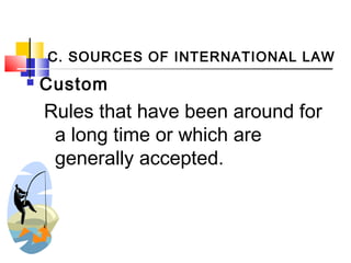 C. SOURCES OF INTERNATIONAL LAW
 Custom
Rules that have been around for
a long time or which are
generally accepted.
 