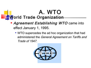  World Trade Organization
 Agreement Establishing WTO came into
effect January 1, 1995.

WTO supercedes the ad hoc organization that had
administered the General Agreement on Tariffs and
Trade of 1947.
A. WTO
 