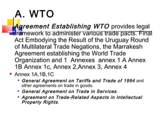 A. WTO
Agreement Establishing WTO provides legal
framework to administer various trade pacts. Final
Act Embodying the Result of the Uruguay Round
of Multilateral Trade Negations, the Marrakesh
Agreement establishing the World Trade
Organization and 1 Annexes annex 1 A Annex
1B Annex 1c, Annex 2,Annex 3, Annex 4
 Annex 1A,1B,1C

General Agreement on Tariffs and Trade of 1994 and
other agreements on trade in goods.

General Agreement on Trade in Services.

Agreement on Trade-Related Aspects in Intellectual
Property Rights.
 