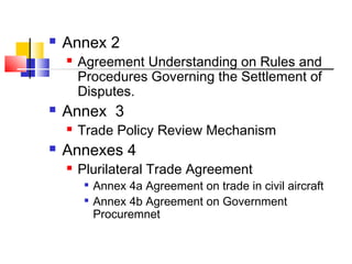  Annex 2
 Agreement Understanding on Rules and
Procedures Governing the Settlement of
Disputes.
 Annex 3
 Trade Policy Review Mechanism
 Annexes 4
 Plurilateral Trade Agreement

Annex 4a Agreement on trade in civil aircraft

Annex 4b Agreement on Government
Procuremnet
 