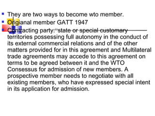  They are two ways to become wto member.
 Origianal member GATT 1947
 Contracting party:“state or special customary
territories possessing full autonomy in the conduct of
its external commercial relations and of the other
matters provided for in this agreement and Multilateral
trade agreements may accede to this agreement on
terms to be agreed between it and the WTO
Consessus for admission of new members. A
prospective member needs to negotiate with all
existing members, who have expressed special intent
in its application for admission.
 