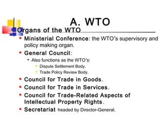  Organs of the WTO
 Ministerial Conference: the WTO’s supervisory and
policy making organ.
 General Council:

Also functions as the WTO’s:
 Dispute Settlement Body.
 Trade Policy Review Body.
 Council for Trade in Goods.
 Council for Trade in Services.
 Council for Trade-Related Aspects of
Intellectual Property Rights.
 Secretariat headed by Director-General.
A. WTO
 