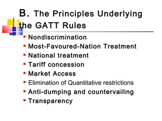 B. The Principles Underlying
the GATT Rules
 Nondiscrimination
 Most-Favoured-Nation Treatment
 National treatment
 Tariff concession
 Market Access
 Elimination of Quantitative restrictions
 Anti-dumping and countervailing
 Transparency
 