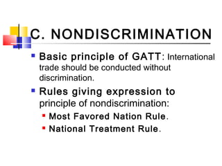 C. NONDISCRIMINATION
 Basic principle of GATT: International
trade should be conducted without
discrimination.
 Rules giving expression to
principle of nondiscrimination:
 Most Favored Nation Rule.
 National Treatment Rule.
 