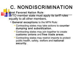 C. NONDISCRIMINATION
 Most Favored Nation Rule:
WTO member state must apply its tariff rules
equally to all other members.

General exceptions to the MFN Rule:
 Contracting states may take actions to counter
dumping and subsidization.
 Contracting states may join together to create
customs unions and free trade areas.
 Contracting states may restrict imports to protect
public health, safety, welfare and national
security.
 