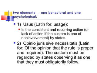 two elements — one behavioral and one
psychological:
 1) Usus (Latin for: usage):
 Is the consistent and recurring action (or
lack of action if the custom is one of
noninvolvement) by states.
 2) Opinio juris sive necessitatis (Latin
for: Of the opinion that the rule is proper
and required): The custom must be
regarded by states observing it as one
that they must obligatorily follow.
 