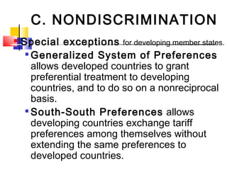 C. NONDISCRIMINATION
 Special exceptions for developing member states.

Generalized System of Preferences
allows developed countries to grant
preferential treatment to developing
countries, and to do so on a nonreciprocal
basis.

South-South Preferences allows
developing countries exchange tariff
preferences among themselves without
extending the same preferences to
developed countries.
 