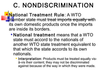 C. NONDISCRIMINATION
 National Treatment Rule: A WTO
member state must treat imports equally with
its own domestic products once the imports
are inside its borders.

National treatment means that a WTO
state must accord to the nationals of
another WTO state treatment equivalent to
that which the state accords to its own
nationals.
 Interpretation: Products must be treated equally vis-
à-vis their content; they may not be discriminated
against because of the way in which they were made.
 