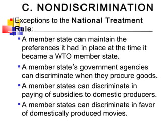 C. NONDISCRIMINATION
 Exceptions to the National Treatment
Rule:

A member state can maintain the
preferences it had in place at the time it
became a WTO member state.

A member state’s government agencies
can discriminate when they procure goods.

A member states can discriminate in
paying of subsidies to domestic producers.

A member states can discriminate in favor
of domestically produced movies.
 