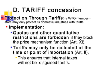 D. TARIFF concession
 Protection Through Tariffs: a WTO member
state may only protect its domestic industries with tariffs.
 Implementation:

Quotas and other quantitative
restrictions are forbidden if they block
the price mechanism function (Art. XI).

Tariffs may only be collected at the
time or point of importation (Art. II).
 This ensures that internal taxes
will not be disguised tariffs.
 