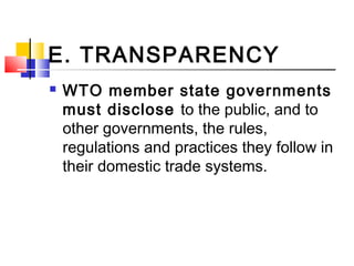 E. TRANSPARENCY
 WTO member state governments
must disclose to the public, and to
other governments, the rules,
regulations and practices they follow in
their domestic trade systems.
 