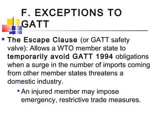 F. EXCEPTIONS TO
GATT
 The Escape Clause (or GATT safety
valve): Allows a WTO member state to
temporarily avoid GATT 1994 obligations
when a surge in the number of imports coming
from other member states threatens a
domestic industry.

An injured member may impose
emergency, restrictive trade measures.
 