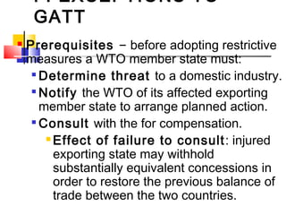 F. EXCEPTIONS TO
GATT
 Prerequisites – before adopting restrictive
measures a WTO member state must:

Determine threat to a domestic industry.

Notify the WTO of its affected exporting
member state to arrange planned action.

Consult with the for compensation.
 Effect of failure to consult: injured
exporting state may withhold
substantially equivalent concessions in
order to restore the previous balance of
trade between the two countries.
 
