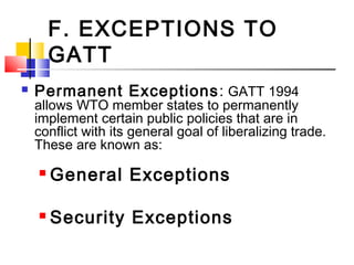 F. EXCEPTIONS TO
GATT
 Permanent Exceptions: GATT 1994
allows WTO member states to permanently
implement certain public policies that are in
conflict with its general goal of liberalizing trade.
These are known as:
 General Exceptions
 Security Exceptions
 