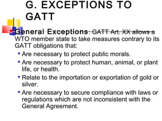 G. EXCEPTIONS TO
GATT
 General Exceptions: GATT Art. XX allows a
WTO member state to take measures contrary to its
GATT obligations that:

Are necessary to protect public morals.

Are necessary to protect human, animal, or plant
life, or health.

Relate to the importation or exportation of gold or
silver.

Are necessary to secure compliance with laws or
regulations which are not inconsistent with the
General Agreement.
 