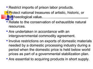 
Restrict imports of prison labor products.

Protect national treasures of artistic, historic, or
archaeological value.

Relate to the conservation of exhaustible natural
resources.

Are undertaken in accordance with an
intergovernmental commodity agreement.

Involve restrictions on exports of domestic materials
needed by a domestic processing industry during a
period when the domestic price is held below world
prices as part of a governmental stabilization plan.

Are essential to acquiring products in short supply.
 