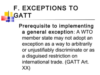 F. EXCEPTIONS TO
GATT
Prerequisite to implementing
a general exception: A WTO
member state may not adopt an
exception as a way to arbitrarily
or unjustifiably discriminate or as
a disguised restriction on
international trade. (GATT Art.
XX)
 