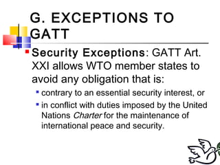 G. EXCEPTIONS TO
GATT
 Security Exceptions: GATT Art.
XXI allows WTO member states to
avoid any obligation that is:

contrary to an essential security interest, or

in conflict with duties imposed by the United
Nations Charter for the maintenance of
international peace and security.
 