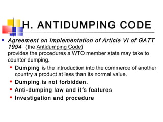H. ANTIDUMPING CODE
 Agreement on Implementation of Article VI of GATT
1994 (the Antidumping Code)
provides the procedures a WTO member state may take to
counter dumping.
 Dumping is the introduction into the commerce of another
country a product at less than its normal value.
 Dumping is not forbidden.
 Anti-dumping law and it’s features
 Investigation and procedure
 