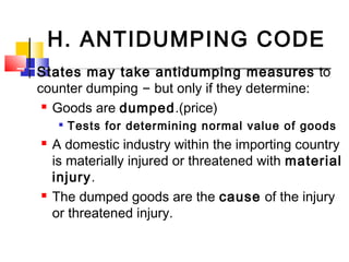 H. ANTIDUMPING CODE
 States may take antidumping measures to
counter dumping – but only if they determine:
 Goods are dumped.(price)

Tests for determining normal value of goods
 A domestic industry within the importing country
is materially injured or threatened with material
injury.
 The dumped goods are the cause of the injury
or threatened injury.
 