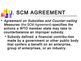 I. SCM AGREEMENT
 Agreement on Subsidies and Counter-vailing
Measures (the SCM Agreement) specifies the
actions a WTO member state may take to
counterbalance an improper subsidy.
 Subsidy defined: a financial contribu-tion
made by a government or other public body
that confers a benefit on an enterprise,
group of enterprises, or an industry.
 