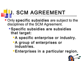 I. SCM AGREEMENT
 Only specific subsidies are subject to the
disciplines of the SCM Agreement.

Specific subsidies are subsidies
that target:
 A specific enterprise or industry.
 A group of enterprises or
industries.
 Enterprises in a particular region.
 