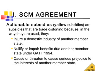 I. SCM AGREEMENT
Actionable subsidies (yellow subsidies) are
subsidies that are trade distorting because, in the
way they are used, they:
 Injure a domestic industry of another member
state.
 Nullify or impair benefits due another member
state under GATT 1994.
 Cause or threaten to cause serious prejudice to
the interests of another member state.
 