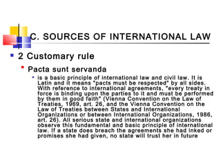 C. SOURCES OF INTERNATIONAL LAW
 2 Customary rule

Pacta sunt servanda

is a basic principle of international law and civil law. It is
Latin and it means "pacts must be respected" by all sides.
With reference to international agreements, "every treaty in
force is binding upon the parties to it and must be performed
by them in good faith" (Vienna Convention on the Law of
Treaties, 1969, art. 26, and the Vienna Convention on the
Law of Treaties between States and International
Organizations or between International Organizations, 1986,
art. 26). All serious state and international organizations
observe this fundamental and basic principle of international
law. If a state does breach the agreements she had inked or
promises she had given, no state will trust her in future
 