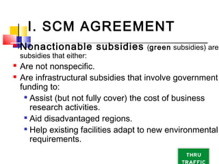 I. SCM AGREEMENT
 Nonactionable subsidies (green subsidies) are
subsidies that either:
 Are not nonspecific.
 Are infrastructural subsidies that involve government
funding to:

Assist (but not fully cover) the cost of business
research activities.

Aid disadvantaged regions.

Help existing facilities adapt to new environmental
requirements.
 