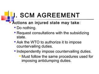 I. SCM AGREEMENT
 Actions an injured state may take:

Do nothing.

Request consultations with the subsidizing
state.

Ask the WTO to authorize it to impose
countervailing duties.

Independently impose countervailing duties.
 Must follow the same procedures used for
imposing antidumping duties.
 