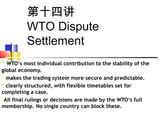 第十四讲
WTO Dispute
Settlement
 WTO’s most individual contribution to the stability of the
global economy.
 makes the trading system more secure and predictable.
 clearly structured, with flexible timetables set for
completing a case.
All final rulings or decisions are made by the WTO’s full
membership. No single country can block these.
 