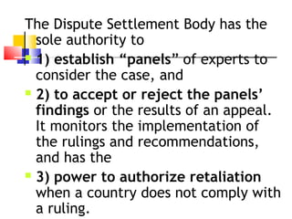 The Dispute Settlement Body has the
sole authority to
 1) establish “panels” of experts to
consider the case, and
 2) to accept or reject the panels’
findings or the results of an appeal.
It monitors the implementation of
the rulings and recommendations,
and has the
 3) power to authorize retaliation
when a country does not comply with
a ruling.
 