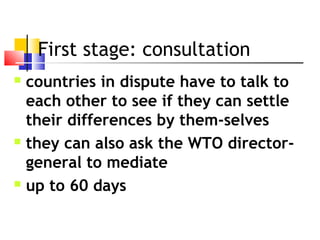 First stage: consultation
 countries in dispute have to talk to
each other to see if they can settle
their differences by them-selves
 they can also ask the WTO director-
general to mediate
 up to 60 days
 