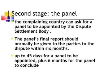 Second stage: the panel
 the complaining country can ask for a
panel to be appointed by the Dispute
Settlement Body .
 The panel’s final report should
normally be given to the parties to the
dispute within six months.
 up to 45 days for a panel to be
appointed, plus 6 months for the panel
to conclude
 
