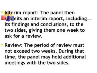  Interim report: The panel then
submits an interim report, including
its findings and conclusions, to the
two sides, giving them one week to
ask for a review.
 Review: The period of review must
not exceed two weeks. During that
time, the panel may hold additional
meetings with the two sides.
 