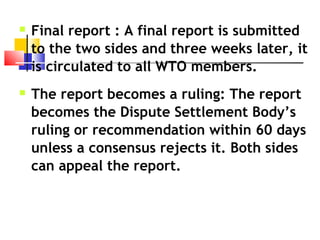  Final report : A final report is submitted
to the two sides and three weeks later, it
is circulated to all WTO members.
 The report becomes a ruling: The report
becomes the Dispute Settlement Body’s
ruling or recommendation within 60 days
unless a consensus rejects it. Both sides
can appeal the report.
 