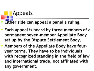 Appeals  
 Either side can appeal a panel’s ruling.
 Each appeal is heard by three members of a
permanent seven-member Appellate Body
set up by the Dispute Settlement Body.
 Members of the Appellate Body have four-
year terms. They have to be individuals
with recognized standing in the field of law
and international trade, not affiliated with
any government.
 