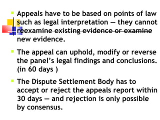  Appeals have to be based on points of law
such as legal interpretation — they cannot
reexamine existing evidence or examine
new evidence.
 The appeal can uphold, modify or reverse
the panel’s legal findings and conclusions.
(in 60 days )
 The Dispute Settlement Body has to
accept or reject the appeals report within
30 days — and rejection is only possible
by consensus.
 