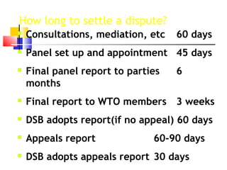 How long to settle a dispute?
 Consultations, mediation, etc 60 days
 Panel set up and appointment 45 days
 Final panel report to parties 6
months
 Final report to WTO members 3 weeks
 DSB adopts report(if no appeal) 60 days
 Appeals report 60-90 days
 DSB adopts appeals report 30 days
 