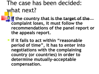 The case has been decided:
what next?  
 If the country that is the target of the
complaint loses, it must follow the
recommendations of the panel report or
the appeals report.
 If it fails to act within “reasonable
period of time”, it has to enter into
negotiations with the complaining
country (or countries) in order to
determine mutually-acceptable
compensation.
 