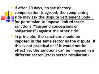  If after 20 days, no satisfactory
compensation is agreed, the complaining
side may ask the Dispute Settlement Body
for permission to impose limited trade
sanctions (“suspend concessions or
obligations”) against the other side.
 In principle, the sanctions should be
imposed in the same sector as the dispute. If
this is not practical or if it would not be
effective, the sanctions can be imposed in a
different sector.(cross sector retaliation)
 