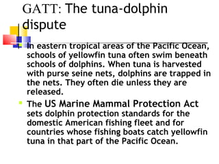 GATT: The tuna-dolphin
dispute
 In eastern tropical areas of the Pacific Ocean,
schools of yellowfin tuna often swim beneath
schools of dolphins. When tuna is harvested
with purse seine nets, dolphins are trapped in
the nets. They often die unless they are
released.
 The US Marine Mammal Protection Act
sets dolphin protection standards for the
domestic American fishing fleet and for
countries whose fishing boats catch yellowfin
tuna in that part of the Pacific Ocean.
 
