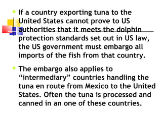  If a country exporting tuna to the
United States cannot prove to US
authorities that it meets the dolphin
protection standards set out in US law,
the US government must embargo all
imports of the fish from that country.
 The embargo also applies to
“intermediary” countries handling the
tuna en route from Mexico to the United
States. Often the tuna is processed and
canned in an one of these countries.
 