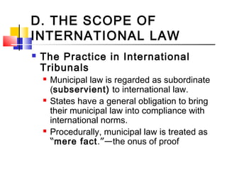 D. THE SCOPE OF
INTERNATIONAL LAW
 The Practice in International
Tribunals
 Municipal law is regarded as subordinate
(subservient) to international law.
 States have a general obligation to bring
their municipal law into compliance with
international norms.
 Procedurally, municipal law is treated as
“mere fact.”—the onus of proof
 