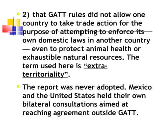  2) that GATT rules did not allow one
country to take trade action for the
purpose of attempting to enforce its
own domestic laws in another country
— even to protect animal health or
exhaustible natural resources. The
term used here is “extra-
territoriality”.
 The report was never adopted. Mexico
and the United States held their own
bilateral consultations aimed at
reaching agreement outside GATT.
 