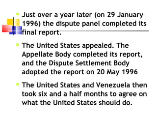  Just over a year later (on 29 January
1996) the dispute panel completed its
final report.
 The United States appealed. The
Appellate Body completed its report,
and the Dispute Settlement Body
adopted the report on 20 May 1996
 The United States and Venezuela then
took six and a half months to agree on
what the United States should do.
 