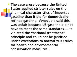  The case arose because the United
States applied stricter rules on the
chemical characteristics of imported
gasoline than it did for domestically-
refined gasoline. Venezuela said this
was unfair because US gasoline did not
have to meet the same standards — it
violated the “national treatment”
principle and could not be justified
under exceptions to normal WTO rules
for health and environmental
conservation measures.
 