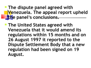  The dispute panel agreed with
Venezuela. The appeal report upheld
the panel’s conclusions.
 The United States agreed with
Venezuela that it would amend its
regulations within 15 months and on
26 August 1997 it reported to the
Dispute Settlement Body that a new
regulation had been signed on 19
August. 
 